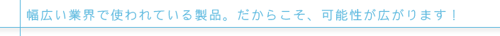 幅広い業界で使われている製品。だからこそ、可能性が広がります！